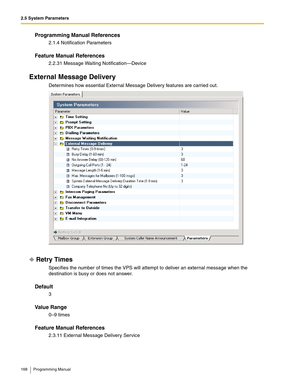 Page 1682.5 System Parameters
168 Programming Manual
Programming Manual References
2.1.4 Notification Parameters
Feature Manual References
2.2.31 Message Waiting Notification—Device
External Message Delivery
Determines how essential External Message Delivery features are carried out.
Retry Times
Specifies the number of times the VPS will attempt to deliver an external message when the 
destination is busy or does not answer.
Default
3
Va l u e  R a n g e
0–9 times
Feature Manual References
2.3.11 External...