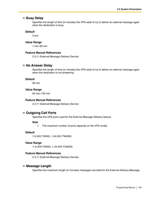 Page 1692.5 System Parameters
Programming Manual 169
Busy Delay
Specifies the length of time (in minutes) the VPS waits to try to deliver an external message again 
when the destination is busy.
Default
3 min
Va l u e  R a n g e
1 min–60 min
Feature Manual References
2.3.11 External Message Delivery Service
No Answer Delay
Specifies the length of time (in minutes) the VPS waits to try to deliver an external message again 
when the destination is not answering.
Default
60 min
Va l u e  R a n g e
60 min–120 min...