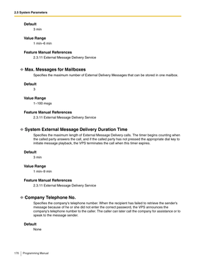 Page 1702.5 System Parameters
170 Programming Manual
Default
3 min
Va l u e  R a n g e
1 min–6 min
Feature Manual References
2.3.11 External Message Delivery Service
Max. Messages for Mailboxes
Specifies the maximum number of External Delivery Messages that can be stored in one mailbox.
Default
3
Va l u e  R a n g e
1–100 msgs
Feature Manual References
2.3.11 External Message Delivery Service
System External Message Delivery Duration Time
Specifies the maximum length of External Message Delivery calls. The timer...