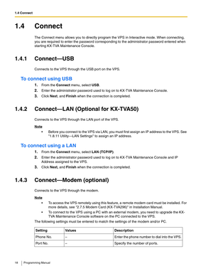 Page 181.4 Connect
18 Programming Manual
1.4 Connect
The Connect menu allows you to directly program the VPS in Interactive mode. When connecting, 
you are required to enter the password corresponding to the administrator password entered when 
starting KX-TVA Maintenance Console.
1.4.1 Connect—USB
Connects to the VPS through the USB port on the VPS.
To connect using USB
1.From the Connect menu, select USB.
2.Enter the administrator password used to log on to KX-TVA Maintenance Console.
3.Click Next, and Finish...