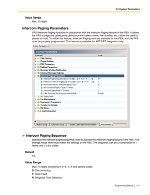 Page 1712.5 System Parameters
Programming Manual 171
Va l u e  R a n g e
Max. 32 digits
Intercom Paging Parameters
VPS Intercom Paging functions in conjunction with the Intercom Paging feature of the PBX. It allows 
the VPS to page the called party (announce the callers name, line number, etc.) while the caller is 
placed on hold. To utilize this feature, Intercom Paging must be available for the PBX, and the VPS 
must be properly programmed. This feature is available for APT/DPT Integration only.
Intercom...