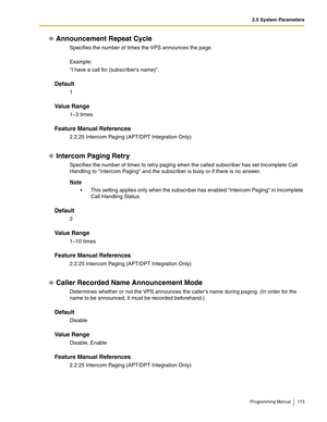 Page 1732.5 System Parameters
Programming Manual 173
Announcement Repeat Cycle
Specifies the number of times the VPS announces the page.
Example:
I have a call for (subscribers name).
Default
1
Va l u e  R a n g e
1–3 times
Feature Manual References
2.2.25 Intercom Paging (APT/DPT Integration Only)
Intercom Paging Retry
Specifies the number of times to retry paging when the called subscriber has set Incomplete Call 
Handling to Intercom Paging and the subscriber is busy or if there is no answer.
Note
 This...