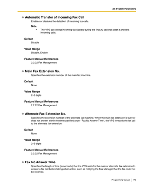 Page 1752.5 System Parameters
Programming Manual 175
Automatic Transfer of Incoming Fax Call
Enables or disables the detection of incoming fax calls.
Note
 The VPS can detect incoming fax signals during the first 30 seconds after it answers 
incoming calls.
Default
Disable
Va l u e  R a n g e
Disable, Enable
Feature Manual References
2.2.22 Fax Management
Main Fax Extension No.
Specifies the extension number of the main fax machine.
Default
None
Va l u e  R a n g e
2–5 digits
Feature Manual References
2.2.22...