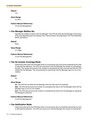 Page 1762.5 System Parameters
176 Programming Manual
Default
10 s
Va l u e  R a n g e
5 s–60 s
Feature Manual References
2.2.22 Fax Management
Fax Manager Mailbox No.
Specifies the mailbox number of the Fax Manager. The VPS will notify the Fax Manager of the status 
of fax calls depending upon the settings of the Fax No Answer Coverage Mode and Fax Notification 
Mode parameters.
Default
None
Va l u e  R a n g e
2–5 digits
Feature Manual References
2.2.22 Fax Management
Fax No Answer Coverage Mode
Determines what...