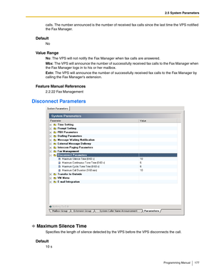 Page 1772.5 System Parameters
Programming Manual 177
calls. The number announced is the number of received fax calls since the last time the VPS notified 
the Fax Manager.
Default
No
Va l u e  R a n g e
No: The VPS will not notify the Fax Manager when fax calls are answered. 
Mbx: The VPS will announce the number of successfully received fax calls to the Fax Manager when 
the Fax Manager logs in to his or her mailbox.
Extn: The VPS will announce the number of successfully received fax calls to the Fax Manager by...