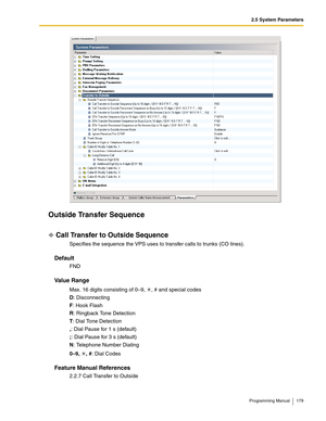 Page 1792.5 System Parameters
Programming Manual 179
Outside Transfer Sequence
Call Transfer to Outside Sequence
Specifies the sequence the VPS uses to transfer calls to trunks (CO lines).
Default
FND
Va l u e  R a n g e
Max. 16 digits consisting of 0–9,  , # and special codes
D: Disconnecting
F: Hook Flash
R: Ringback Tone Detection
T: Dial Tone Detection
,: Dial Pause for 1 s (default)
;: Dial Pause for 3 s (default)
N: Telephone Number Dialing
0–9, , #: Dial Codes
Feature Manual References
2.2.7 Call Transfer...