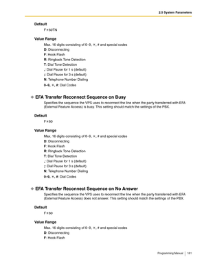 Page 1812.5 System Parameters
Programming Manual 181
Default
F60TN
Va l u e  R a n g e
Max. 16 digits consisting of 0–9,  , # and special codes
D: Disconnecting
F: Hook Flash
R: Ringback Tone Detection
T: Dial Tone Detection
,: Dial Pause for 1 s (default)
;: Dial Pause for 3 s (default)
N: Telephone Number Dialing
0–9, , #: Dial Codes
EFA Transfer Reconnect Sequence on Busy
Specifies the sequence the VPS uses to reconnect the line when the party transferred with EFA 
(External Feature Access) is busy. This...