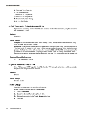 Page 1822.5 System Parameters
182 Programming Manual
R: Ringback Tone Detection
T: Dial Tone Detection
,: Dial Pause for 1 s (default)
;: Dial Pause for 3 s (default)
N: Telephone Number Dialing
0–9, , #: Dial Codes
Call Transfer to Outside Answer Mode
Specifies the answering method the VPS uses to detect whether the destination party has answered 
the transferred CO call.
Default
Guidance
Va l u e  R a n g e
Analyze: the VPS monitors the status of the trunk (CO line), recognizes that the destination party 
goes...