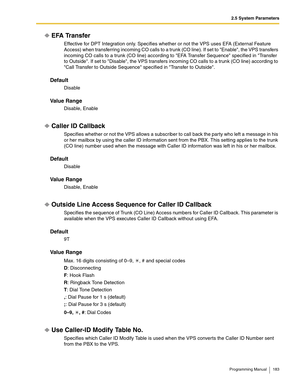 Page 1832.5 System Parameters
Programming Manual 183
EFA Transfer
Effective for DPT Integration only. Specifies whether or not the VPS uses EFA (External Feature 
Access) when transferring incoming CO calls to a trunk (CO line). If set to Enable, the VPS transfers 
incoming CO calls to a trunk (CO line) according to EFA Transfer Sequence specified in Transfer 
to Outside. If set to Disable, the VPS transfers incoming CO calls to a trunk (CO line) according to 
Call Transfer to Outside Sequence specified in...