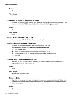 Page 1842.5 System Parameters
184 Programming Manual
Default
1
Va l u e  R a n g e
1–4
Number of Digits in Telephone Number
Specifies the number of digits for Local Area Telephone Numbers. According to this parameter, a call 
number sent from the VPS is determined whether the local call or long distance call.
Default
8
Va l u e  R a n g e
1–20
Caller-ID Modify Table No.1–No.4
A maximum of 4 Caller ID Modify tables can be assigned.
Local Area/International Call Code
Specifies the parameters for each Local...