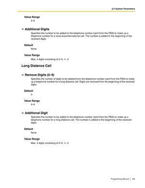 Page 1852.5 System Parameters
Programming Manual 185
Va l u e  R a n g e
0–9
Additional Digits
Specifies the number to be added to the telephone number (sent from the PBX) to make up a 
telephone number for a local area/international call. The number is added to the beginning of the 
received digits.
Default
None
Va l u e  R a n g e
Max. 4 digits consisting of 0–9,  , #
Long Distance Call
Remove Digits (0–9)
Specifies the number of digits to be deleted from the telephone number (sent from the PBX) to make 
up a...