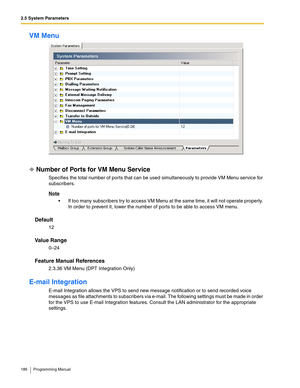 Page 1862.5 System Parameters
186 Programming Manual
VM Menu
Number of Ports for VM Menu Service
Specifies the total number of ports that can be used simultaneously to provide VM Menu service for 
subscribers.
Note
 If too many subscribers try to access VM Menu at the same time, it will not operate properly. 
In order to prevent it, lower the number of ports to be able to access VM menu.
Default
12
Va l u e  R a n g e
0–24
Feature Manual References
2.3.36 VM Menu (DPT Integration Only)
E-mail Integration
E-mail...