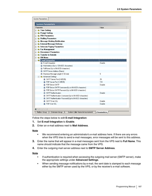 Page 1872.5 System Parameters
Programming Manual 187
Follow the steps below to edit E-mail Integration:
1.Set E-mail Integration to Enable.
2.Enter an e-mail address next to Mail Address.
Note
 We recommend entering an administrators e-mail address here. If there are any errors 
when the VPS tries to send e-mail messages, error messages will be sent to this address.
3.Enter the name that will appear in e-mail messages sent from the VPS next to Full Name. This 
name should indicate that the message came from the...