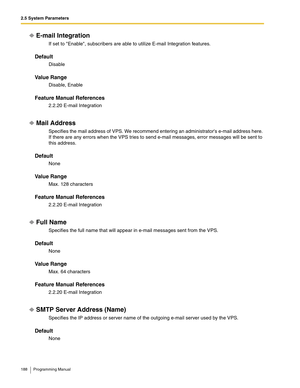 Page 1882.5 System Parameters
188 Programming Manual
E-mail Integration
If set to Enable, subscribers are able to utilize E-mail Integration features.
Default
Disable
Va l u e  R a n g e
Disable, Enable
Feature Manual References
2.2.20 E-mail Integration
Mail Address 
Specifies the mail address of VPS. We recommend entering an administrators e-mail address here. 
If there are any errors when the VPS tries to send e-mail messages, error messages will be sent to 
this address.
Default
None
Va l u e  R a n g e
Max....