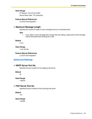 Page 1892.5 System Parameters
Programming Manual 189
Va l u e  R a n g e
IP Address: X.X.X.X (X=0-255)
Server Name: Max. 127 characters
Feature Manual References
2.2.20 E-mail Integration
Maximum Message Length
Specifies the maximum length of voice messages sent as e-mail attachment.
Note
 If you attach a voice message that is longer than this setting, surplus parts of the message 
may be discarded when sending the e-mail.
Default
5 min
Va l u e  R a n g e
1 min–30 min
Feature Manual References
2.2.20 E-mail...