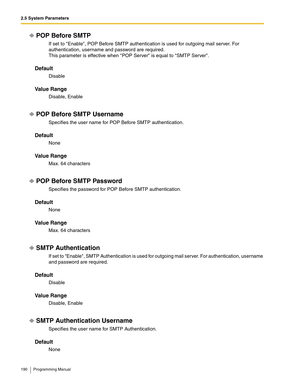 Page 1902.5 System Parameters
190 Programming Manual
POP Before SMTP
If set to Enable, POP Before SMTP authentication is used for outgoing mail server. For 
authentication, username and password are required.
This parameter is effective when POP Server is equal to SMTP Server.
Default
Disable
Va l u e  R a n g e
Disable, Enable
POP Before SMTP Username
Specifies the user name for POP Before SMTP authentication.
Default
None
Va l u e  R a n g e
Max. 64 characters
POP Before SMTP Password
Specifies the password...