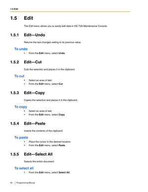 Page 201.5 Edit
20 Programming Manual
1.5 Edit
The Edit menu allows you to easily edit data in KX-TVA Maintenance Console.
1.5.1 Edit—Undo
Returns the last changed setting to its previous value.
To undo
 From the Edit menu, select Undo.
1.5.2 Edit—Cut
Cuts the selection and places it in the clipboard. 
To  c u t
 Select an area of text.
 From the Edit menu, select Cut.
1.5.3 Edit—Copy
Copies the selection and places it in the clipboard.
To  c o p y
 Select an area of text.
 From the Edit menu, select...