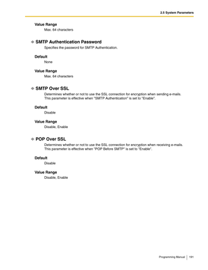 Page 1912.5 System Parameters
Programming Manual 191
Va l u e  R a n g e
Max. 64 characters
SMTP Authentication Password
Specifies the password for SMTP Authentication.
Default
None
Va l u e  R a n g e
Max. 64 characters
SMTP Over SSL
Determines whether or not to use the SSL connection for encryption when sending e-mails.
This parameter is effective when SMTP Authentication is set to Enable.
Default
Disable
Va l u e  R a n g e
Disable, Enable
POP Over SSL
Determines whether or not to use the SSL connection for...