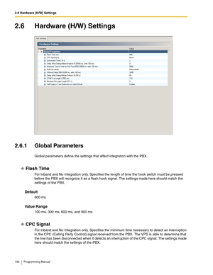 Page 1922.6 Hardware (H/W) Settings
192 Programming Manual
2.6 Hardware (H/W) Settings
2.6.1 Global Parameters
Global parameters define the settings that affect integration with the PBX.
Flash Time
For Inband and No Integration only. Specifies the length of time the hook switch must be pressed 
before the PBX will recognize it as a flash hook signal. The settings made here should match the 
settings of the PBX.
Default
600 ms
Va l u e  R a n g e
100 ms, 300 ms, 600 ms, and 900 ms
CPC Signal 
For Inband and No...