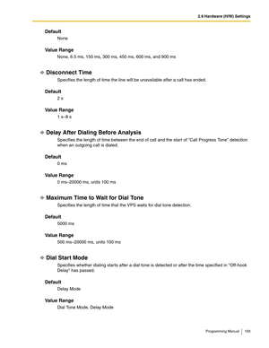 Page 1932.6 Hardware (H/W) Settings
Programming Manual 193
Default
None
Va l u e  R a n g e
None, 6.5 ms, 150 ms, 300 ms, 450 ms, 600 ms, and 900 ms
Disconnect Time
Specifies the length of time the line will be unavailable after a call has ended.
Default
2 s
Va l u e  R a n g e
1 s–8 s
Delay After Dialing Before Analysis
Specifies the length of time between the end of call and the start of Call Progress Tone detection 
when an outgoing call is dialed.
Default
0 ms
Va l u e  R a n g e
0 ms–20000 ms, units 100 ms...