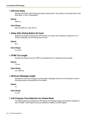 Page 1942.6 Hardware (H/W) Settings
194 Programming Manual
Off-hook Delay
Specifies the length of time that passes before dialing starts. This setting is only needed when Dial 
Start Mode is set to Delay Mode.
Default
3000 ms
Va l u e  R a n g e
500 ms–20000 ms, units 100 ms
Delay After Dialing Before On-hook
Specifies the length of time that the VPS waits for an answer when making an outside call. If no 
answer is detected, the VPS disconnects the call.
Default
60 s
Va l u e  R a n g e
0 s–250 s
DTMF Cut...