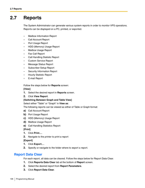Page 1962.7 Reports
196 Programming Manual
2.7 Reports
The System Administrator can generate various system reports in order to monitor VPS operations.
Reports can be displayed on a PC, printed, or exported.
– Mailbox Information Report
– Call Account Report
– Port Usage Report
– HDD (Memory) Usage Report
– Mailbox Usage Report
– Fax Call Report
– Call Handling Statistic Report
– Custom Service Report
– Message Status Report
– Subscriber Setup Report
– Security Information Report
– Hourly Statistic Report
–...