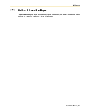 Page 1972.7 Reports
Programming Manual 197
2.7.1 Mailbox Information Report
The mailbox information report displays configuration parameters (from owners extension to e-mail 
options) for a specified mailbox or a range of mailboxes. 