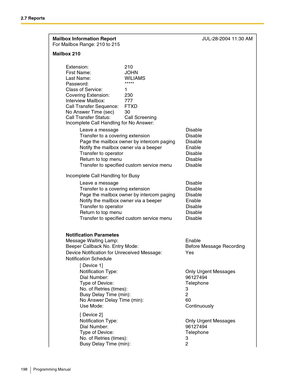 Page 1982.7 Reports
198 Programming Manual
Mailbox Information ReportJUL-28-2004 11:30 AM
For Mailbox Range: 210 to 215 
Extension: 210 
Incomplete Call Handling for No Answer: First Name:  JOHN  
Leave a message Disable
Transfer to a covering extension Disable
Page the mailbox owner by intercom paging Disable
Notify the mailbox owner via a beeper Enable
Transfer to operator Disable
Return to top menu Disable
Transfer to specified custom service menu Disable Last Name:  WILIAMS 
Incomplete Call Handling for Busy...