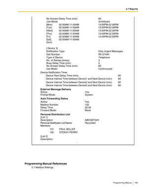 Page 1992.7 Reports
Programming Manual 199
Programming Manual References
2.1 Mailbox Settings
Auto Forwarding Status
Mailbox Number: 120 
Delay Time:  00:30 
Forward Mode:  Move
: External Message Delivery 
Active: Yes No Answer Delay Time (min): 60 
Use Mode:  Scheduled 
02:00AM-11:00AM 13:00PM-22:00PM  [Mon] 
02:00AM-11:00AM 13:00PM-22:00PM  [Tue] 
02:00AM-11:00AM 13:00PM-22:00PM  [Wed] 
02:00AM-11:00AM 13:00PM-22:00PM  [Thu] 
02:00AM-11:00AM 13:00PM-22:00PM  [Fri] 
02:00AM-11:00AM  [Sat] 
[Sun] 
[ Device 3]...