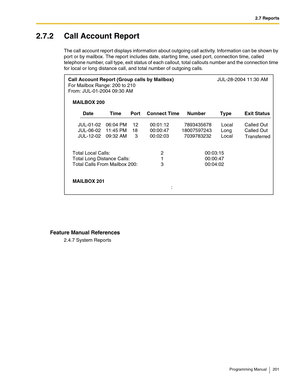 Page 2012.7 Reports
Programming Manual 201
2.7.2 Call Account Report
The call account report displays information about outgoing call activity. Information can be shown by 
port or by mailbox. The report includes date, starting time, used port, connection time, called 
telephone number, call type, exit status of each callout, total callouts number and the connection time 
for local or long distance call, and total number of outgoing calls.
Feature Manual References
2.4.7 System Reports
Call Account Report (Group...