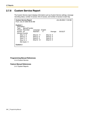 Page 2082.7 Reports
208 Programming Manual
2.7.8 Custom Service Report
The Custom Service report displays information such as Custom Service settings, message 
recording status, number of access, time of access, and number of access to each key.
Programming Manual References
2.4.4 Custom Service
Feature Manual References
2.4.7 System Reports
Custom Service ReportJUL-28-2004 11:30 AM 
From: JUL-01-2004 09:30 AM 
Custom 1 
Type :  Menu&Transfer 
Prompt : Recorded  Language :  English 
Access : 34  Abandon :   6...