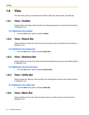 Page 221.6 View
22 Programming Manual
1.6 View
The View menu allows you to hide/show the Toolbar, Status Bar, Shortcut Bar, and Utility Bar.
1.6.1 View—Toolbar
Selects whether the toolbar, which provides icons allowing easy access to commonly used functions, 
is displayed or not.
To hide/show the toolbar
 From the View menu, select or deselect Toolbar.
1.6.2 View—Status Bar
Selects whether the status bar, which shows the connection status at the bottom of the windows, is 
displayed or not.
To hide/show the...