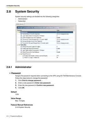 Page 2142.8 System Security
214 Programming Manual
2.8 System Security
System security settings are divided into the following categories:
– Administrator
– Subscriber
2.8.1 Administrator
Password
Assigns the password required when connecting to the VPS using KX-TVA Maintenance Console.
Follow the steps below to change the password:
1.Click Click to change password….
2.Enter a new password in Enter new password:.
3.Enter the new password in Confirm new password:.
4.Click OK.
Default
1234
Va l u e  R a n g e
Max....