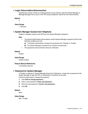 Page 2152.8 System Security
Programming Manual 215
Login Failure before Disconnection
Specifies the number of times an invalid password can be entered, when the System Manager or 
Message Manager tries to log in to the VPS using a telephone, before the call is disconnected.
Default
3
Va l u e  R a n g e
 1–99 times
System Manager Access from Telephone
Enables or disables access to the VPS from the System Managers telephone.
Note
 The System Administrator will be asked to set the System Managers password if both...