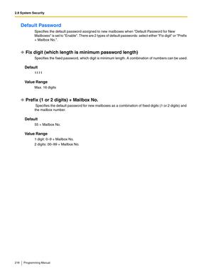 Page 2182.8 System Security
218 Programming Manual
Default Password 
Specifies the default password assigned to new mailboxes when Default Password for New 
Mailboxes is set to Enable. There are 2 types of default passwords: select either Fix digit or Prefix 
+ Mailbox No..
Fix digit (which length is minimum password length)
Specifies the fixed password, which digit is minimum length. A combination of numbers can be used.
Default
1111
Va l u e  R a n g e
Max. 16 digits
Prefix (1 or 2 digits) + Mailbox No....