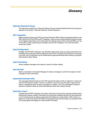 Page 219Programming Manual 219
Glossary
Alternate Extension Group
The extensions assigned to an Alternate Extension Group receive transferred calls via the sequence 
specified as the groups Alternate Extension Transfer Sequence.
APT Integration
Digital integration between the VPS and certain Panasonic PBXs. Requires upgraded software in the 
PBX. When the VPS and PBX use APT Integration, voices are sent using analog technology, and data 
is sent digitally. Depending on the model and/or the software version of...