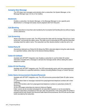 Page 220220 Programming Manual
Autoplay New Message
The VPS plays new messages automatically when a subscriber, the System Manager, or the 
Message Manager logs in to his or her mailbox.
Bookmark
Enables a subscriber, the System Manager, or the Message Manager to set a specific point 
(Bookmark) in a message and easily resume playback later from that point.
Call Blocking
Allows subscribers to have their calls handled by the Incomplete Call Handling Service without ringing 
at their extensions.
Call Screening...