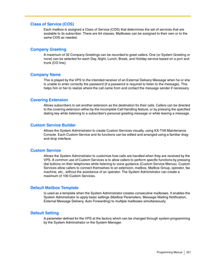 Page 221Programming Manual 221
Class of Service (COS)
Each mailbox is assigned a Class of Service (COS) that determines the set of services that are 
available to its subscriber. There are 64 classes. Mailboxes can be assigned to their own or to the 
same COS as needed.
Company Greeting
A maximum of 32 Company Greetings can be recorded to greet callers. One (or System Greeting or 
none) can be selected for each Day, Night, Lunch, Break, and Holiday service based on a port and 
trunk (CO line).
Company Name
This...