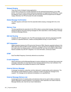 Page 222222 Programming Manual
Delayed Ringing
There are 2 kinds of delayed ringing applications. 
(1)The VPS is used as the no-answer destination for the Intercept Routing feature of your PBX. 
(2) DIL 1:N (trunk [CO line] to several extensions) terminates on telephones and VPS ports. To give 
the telephone users a chance to answer calls, the VPS lines should be programmed for delayed 
ringing. Otherwise, the VPS will answer the calls immediately.
Delete Message Confirmation
The VPS requests confirmation from...