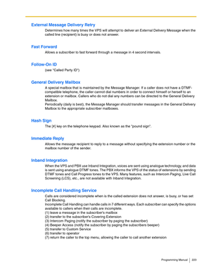 Page 223Programming Manual 223
External Message Delivery Retry
Determines how many times the VPS will attempt to deliver an External Delivery Message when the 
called line (recipient) is busy or does not answer.
Fast Forward
Allows a subscriber to fast forward through a message in 4 second intervals. 
Follow-On ID
(see Called Party ID)
General Delivery Mailbox
A special mailbox that is maintained by the Message Manager. If a caller does not have a DTMF-
compatible telephone, the caller cannot dial numbers in...