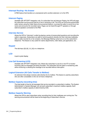 Page 224224 Programming Manual
Intercept Routing—No Answer
A PBX feature that transfers an unanswered call to another extension or to the VPS.
Intercom Paging
Available with APT/DPT Integration only. If a subscriber has set Intercom Paging, the VPS will page 
the subscriber and announce that he or she is receiving a call. The VPS can announce prerecorded 
caller names using the Caller Name Announcement feature, or prompt the caller to record his or her 
name and announce the recorded name. Pages can be heard...