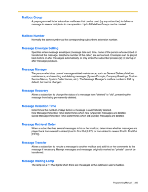 Page 225Programming Manual 225
Mailbox Group
A preprogrammed list of subscriber mailboxes that can be used (by any subscriber) to deliver a 
message to several recipients in one operation. Up to 20 Mailbox Groups can be created.
Mailbox Number
Normally the same number as the corresponding subscribers extension number.
Message Envelope Setting
Specifies when message envelopes (message date and time, name of the person who recorded or 
transferred the message, telephone number of the caller) are announced....