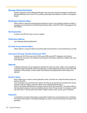 Page 226226 Programming Manual
Message Waiting Notification
Notifies subscribers and the Message Manager when they have received messages, by lighting the 
Message Waiting Lamp on their PTs, by calling a preprogrammed telephone number, or by paging a 
beeper.
Multilingual Selection Menu
Allows callers to select the language they would like to hear for voice guidance (system prompts). 3 
languages can be selected for the Multilingual Selection Menu of the KX-TVA50; 5 languages for the 
KX-TVA200.
Non-Subscriber
A...