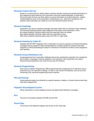 Page 227Programming Manual 227
Personal Custom Service
Similar to a Custom Service, allows callers to perform specific functions by pressing dial buttons on 
their telephones while listening to the subscribers Personal Greeting Message. A subscribers 
Personal Custom Service can allow callers to connect themselves to another extension, mailbox, 
outside telephone (such as the subscribers mobile phone), etc., without the assistance of an 
operator. Each subscriber can create his or her own Personal Custom...