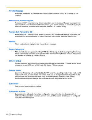 Page 228228 Programming Manual
Private Message
A message designated by the sender as private. Private messages cannot be forwarded by the 
recipient. 
Remote Call Forwarding Set
Available with DPT Integration only. Allows subscribers and the Message Manager to program their 
extensions from a remote location to forward various types of calls (all calls, no answer, busy, etc.) to 
a desired extension, or to an outside telephone (Remote Call Forward to CO).
Remote Call Forward to CO
Available with DPT Integration...