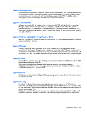 Page 229Programming Manual 229
System Administration
Includes system programming, diagnosis, system prompt administration, etc. They are performed by 
the System Administrator, using a PC running the KX-TVA Maintenance Console software. System 
Administration can be performed locally (on-site) by connecting to the VPS via USB or LAN, or 
remotely (off-site) by connecting to the VPS via the optional modem card.
System Administrator
Is the person responsible for programming the most essential VPS settings. Unlike...