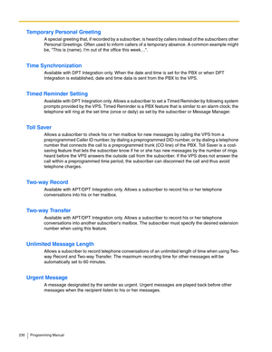 Page 230230 Programming Manual
Temporary Personal Greeting
A special greeting that, if recorded by a subscriber, is heard by callers instead of the subscribers other 
Personal Greetings. Often used to inform callers of a temporary absence. A common example might 
be, This is (name). Im out of the office this week….
Time Synchronization
Available with DPT Integration only. When the date and time is set for the PBX or when DPT 
Integration is established, date and time data is sent from the PBX to the VPS.
Timed...