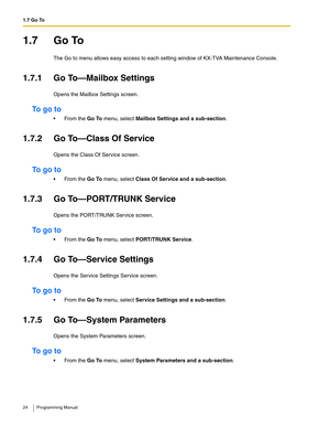 Page 241.7 Go To
24 Programming Manual
1.7 Go To
The Go to menu allows easy access to each setting window of KX-TVA Maintenance Console.
1.7.1 Go To—Mailbox Settings
Opens the Mailbox Settings screen.
To  g o  t o
 From the Go To menu, select Mailbox Settings and a sub-section.
1.7.2 Go To—Class Of Service
Opens the Class Of Service screen.
To  g o  t o
 From the Go To menu, select Class Of Service and a sub-section.
1.7.3 Go To—PORT/TRUNK Service
Opens the PORT/TRUNK Service screen.
To  g o  t o
 From the...