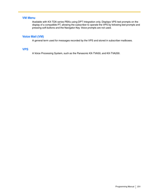 Page 231Programming Manual 231
VM Menu
Available with KX-TDA series PBXs using DPT Integration only. Displays VPS text prompts on the 
display of a compatible PT, allowing the subscriber to operate the VPS by following text prompts and 
pressing soft buttons and the Navigator Key. Voice prompts are not used.
Voice Mail (VM)
A general term used for messages recorded by the VPS and stored in subscriber mailboxes.
VPS
A Voice Processing System, such as the Panasonic KX-TVA50, and KX-TVA200. 