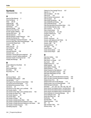 Page 234Index  
234 Programming Manual
Symbols
# Announcement Mode 151
A
About the Other Manuals 2
About this Manual 2
Active 60, 62
Additional Digit 185
Additional Digits 185
Administrator 214
Advanced Settings 189
Afternoon Hours Start Time 147
All Calls Transfer to Mailbox 48
Alternate DNS Server 36
Alternate Extension 113
Alternate Extension Transfer Sequence 154
Alternate Fax Extension No. 175
Announce Message Transferred Information 89
Announce Option Menu After Erasing Messages 89
Announcement Repeat...